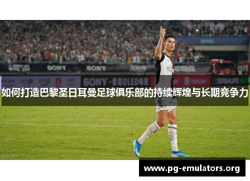 如何打造巴黎圣日耳曼足球俱乐部的持续辉煌与长期竞争力