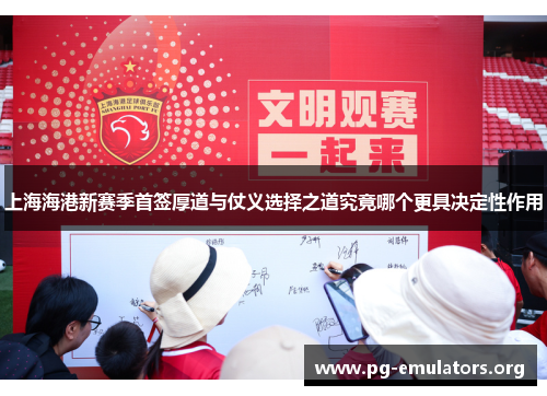 上海海港新赛季首签厚道与仗义选择之道究竟哪个更具决定性作用
