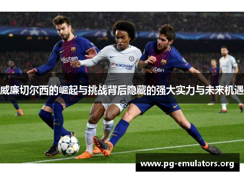 威廉切尔西的崛起与挑战背后隐藏的强大实力与未来机遇