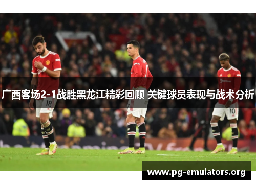 广西客场2-1战胜黑龙江精彩回顾 关键球员表现与战术分析