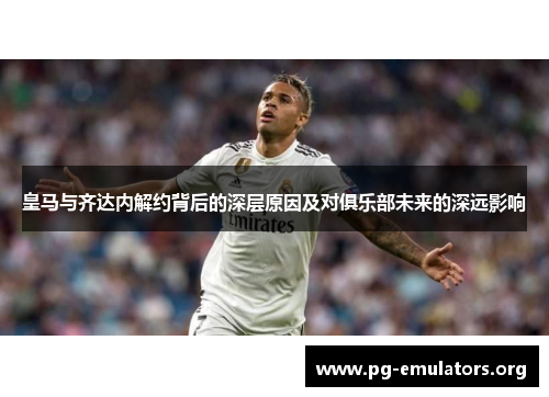 皇马与齐达内解约背后的深层原因及对俱乐部未来的深远影响