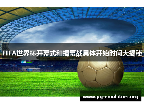 FIFA世界杯开幕式和揭幕战具体开始时间大揭秘