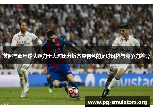 英超与西甲球队魅力十大对比分析各具特色的足球风格与竞争力差异