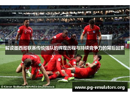 解读墨西哥联赛传统强队的辉煌历程与持续竞争力的背后因素