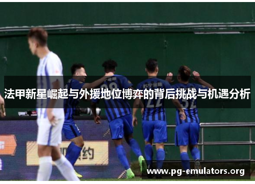 法甲新星崛起与外援地位博弈的背后挑战与机遇分析