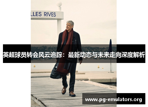 英超球员转会风云追踪：最新动态与未来走向深度解析